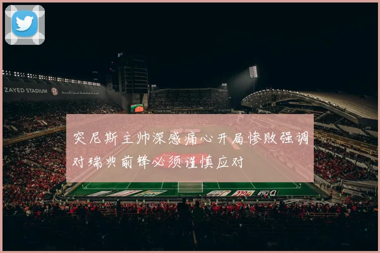突尼斯主帅深感痛心开局惨败强调对瑞典前锋必须谨慎应对