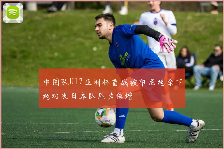 中国队U17亚洲杯首战被印尼绝杀下轮对决日本队压力倍增