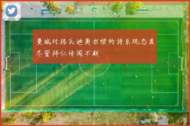 曼城对格瓦迪奥尔续约持乐观态度尽管拜仁传闻不断