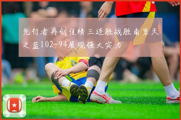 先行者再创佳绩三连胜战胜南京天之蓝102-94展现强大实力