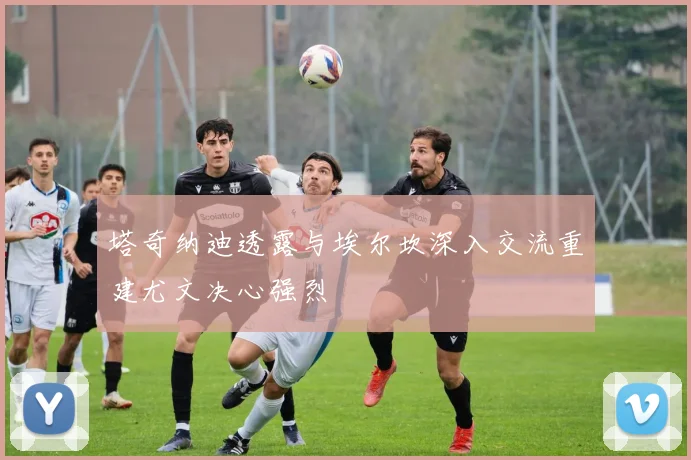塔奇纳迪透露与埃尔坎深入交流重建尤文决心强烈