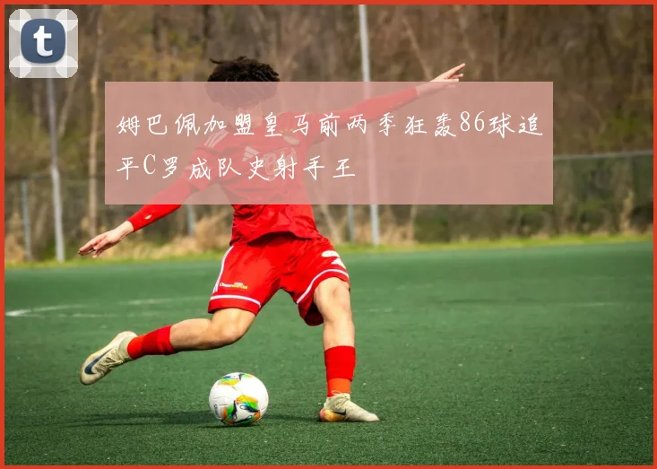 姆巴佩加盟皇马前两季狂轰86球追平C罗成队史射手王