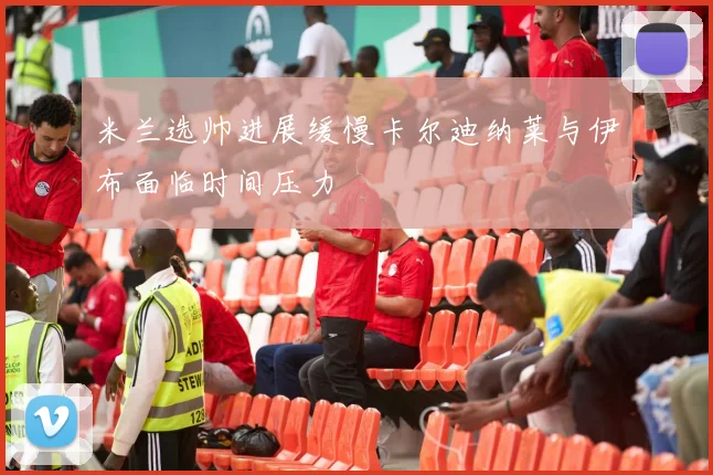 米兰选帅进展缓慢卡尔迪纳莱与伊布面临时间压力