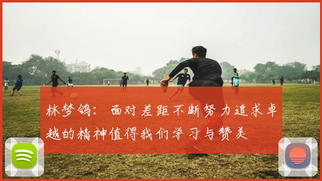 林梦鸽：面对差距不断努力追求卓越的精神值得我们学习与赞美
