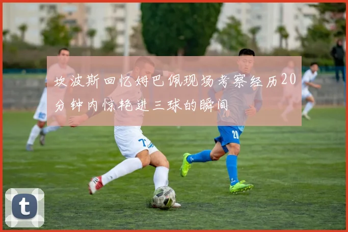 坎波斯回忆姆巴佩现场考察经历20分钟内惊艳进三球的瞬间