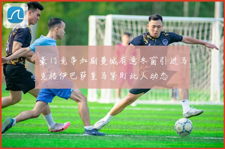 豪门竞争加剧曼城有意冬窗引进马克格伊巴萨皇马紧盯此人动态