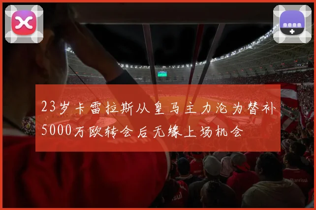 23岁卡雷拉斯从皇马主力沦为替补5000万欧转会后无缘上场机会