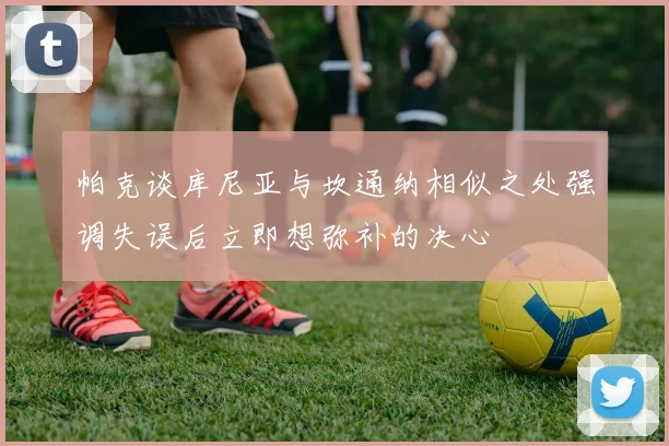 帕克谈库尼亚与坎通纳相似之处强调失误后立即想弥补的决心
