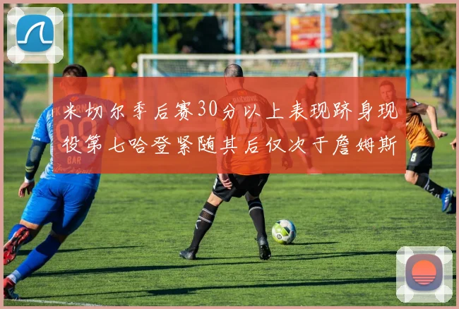 米切尔季后赛30分以上表现跻身现役第七哈登紧随其后仅次于詹姆斯杜兰特库里
