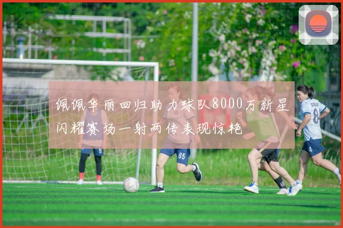 佩佩华丽回归助力球队8000万新星闪耀赛场一射两传表现惊艳