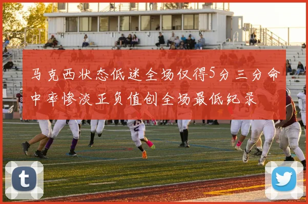 马克西状态低迷全场仅得5分三分命中率惨淡正负值创全场最低纪录