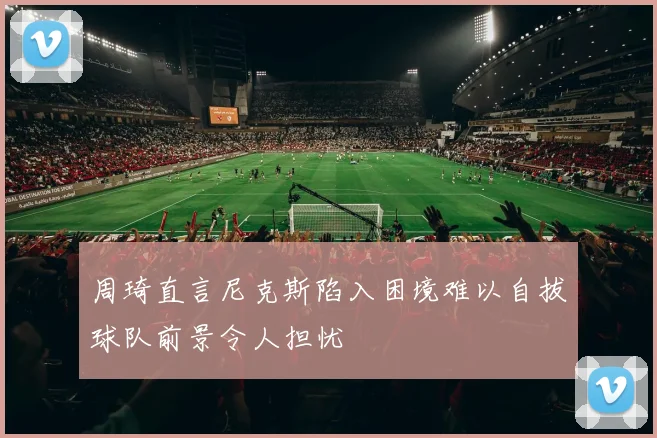 周琦直言尼克斯陷入困境难以自拔球队前景令人担忧