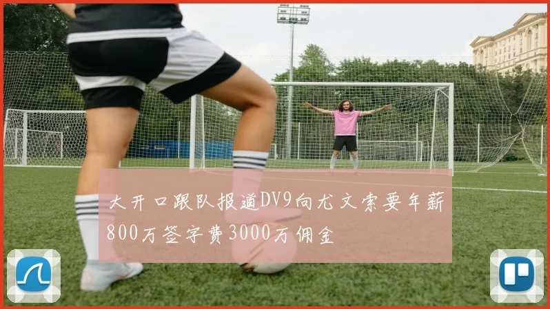 大开口跟队报道DV9向尤文索要年薪800万签字费3000万佣金