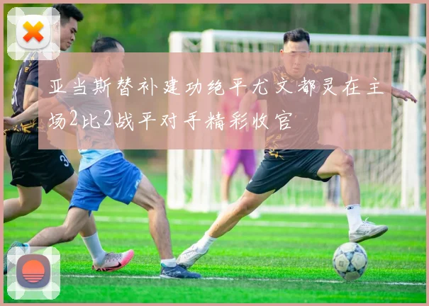 亚当斯替补建功绝平尤文都灵在主场2比2战平对手精彩收官