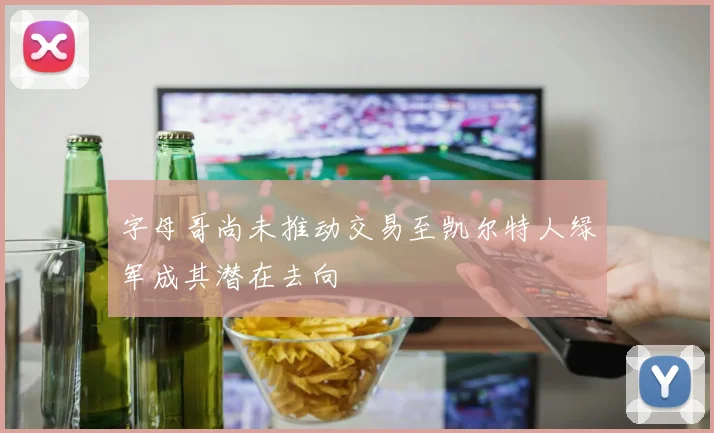 字母哥尚未推动交易至凯尔特人绿军成其潜在去向