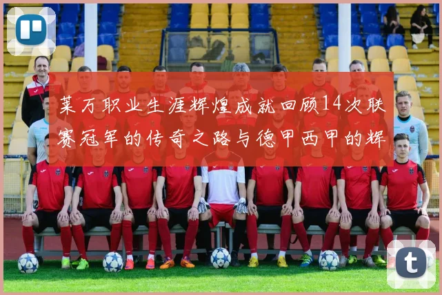 莱万职业生涯辉煌成就回顾14次联赛冠军的传奇之路与德甲西甲的辉煌历程