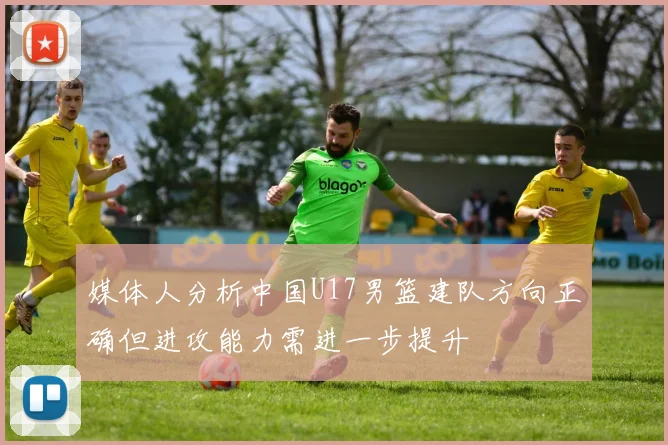 媒体人分析中国U17男篮建队方向正确但进攻能力需进一步提升