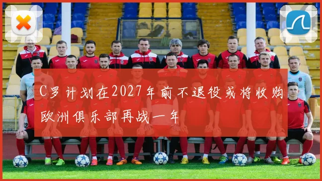 C罗计划在2027年前不退役或将收购欧洲俱乐部再战一年