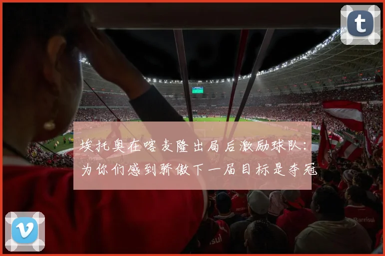 埃托奥在喀麦隆出局后激励球队：为你们感到骄傲下一届目标是夺冠