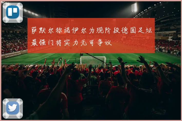 萨默尔称诺伊尔为现阶段德国足坛最强门将实力无可争议